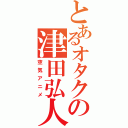 とあるオタクの津田弘人（空気アニメ）