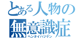 とある人物の無意識症（ヘンタイハツゲン）