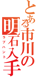 とある市川の明石入手Ⅱ（ラブハント）