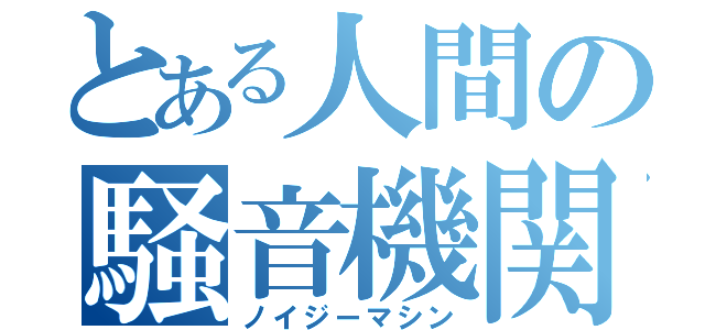 とある人間の騒音機関（ノイジーマシン）