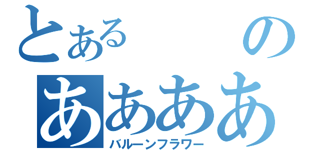 とあるのあああああああああああああああああああああ（バルーンフラワー）