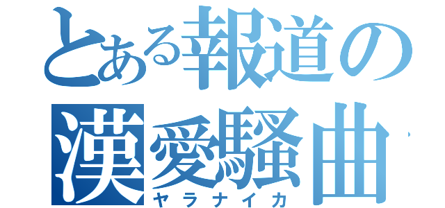 とある報道の漢愛騷曲（ヤラナイカ）