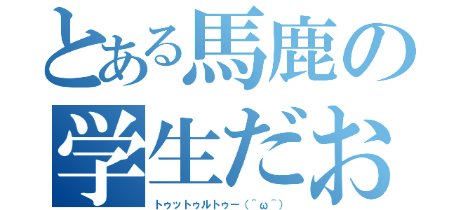 とある馬鹿の学生だお（トゥットゥルトゥー（＾ω＾））