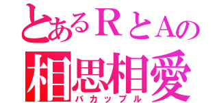 とあるＲとＡの相思相愛（バカップル）