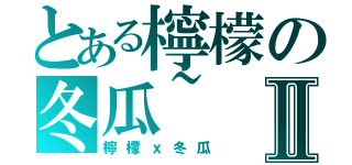 とある檸檬の冬瓜~Ⅱ（檸檬ｘ冬瓜）