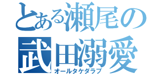 とある瀬尾の武田溺愛（オールタケダラブ）