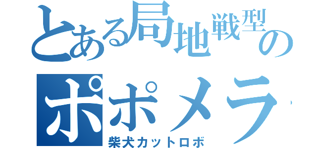 とある局地戦型のポポメラニアン（柴犬カットロボ）