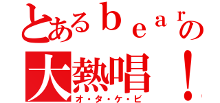 とあるｂｅａｒの大熱唱！（オ・タ・ケ・ビ）