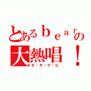 とあるｂｅａｒの大熱唱！（オ・タ・ケ・ビ）