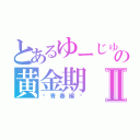 とあるゆーじゅの黄金期Ⅱ（〜青春編〜）