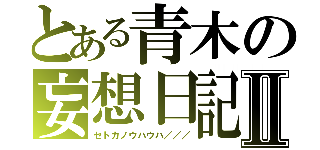 とある青木の妄想日記Ⅱ（セトカノウハウハ／／／）