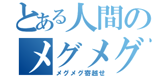 とある人間のメグメグ欲（メグメグ寄越せ）