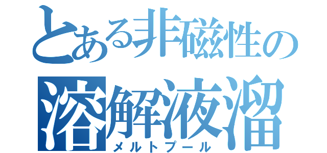 とある非磁性の溶解液溜り（メルトプール）