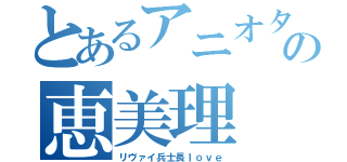 とあるアニオタの恵美理（リヴァイ兵士長ｌｏｖｅ）