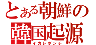 とある朝鮮の韓国起源（イカレポンチ）
