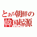 とある朝鮮の韓国起源（イカレポンチ）