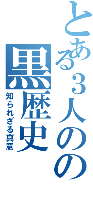 とある３人のの黒歴史（知られざる真意）