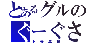 とあるグルのぐーぐさん（下等生物）