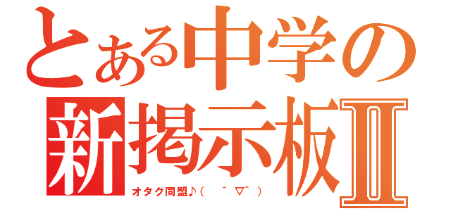 とある中学の新掲示板Ⅱ（オタク同盟♪（ ´▽｀））