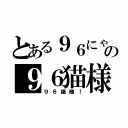 とある９６にゃんの９６猫様疑惑（９６猫様！）