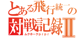 とある飛行統一の対戦記録Ⅱ（ムクホークｐｒｐｒ）