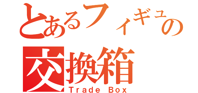 とあるフィギュアの交換箱（Ｔｒａｄｅ Ｂｏｘ）