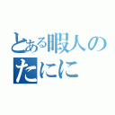 とある暇人のたにに（）