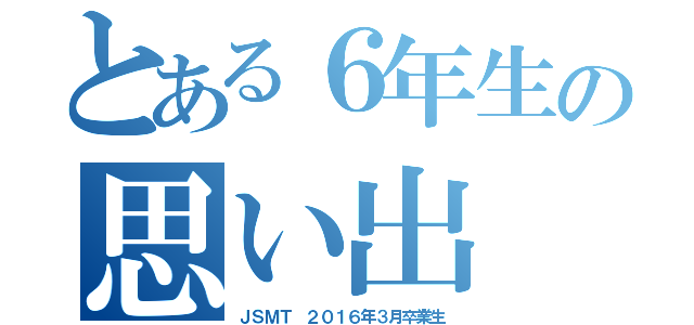 とある６年生の思い出（ＪＳＭＴ　２０１６年３月卒業生）