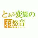 とある変態の羽悠音（馬鹿ひとつ）