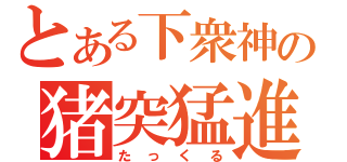 とある下衆神の猪突猛進（たっくる）