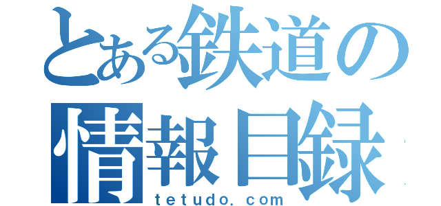 とある鉄道の情報目録（ｔｅｔｕｄｏ．ｃｏｍ）