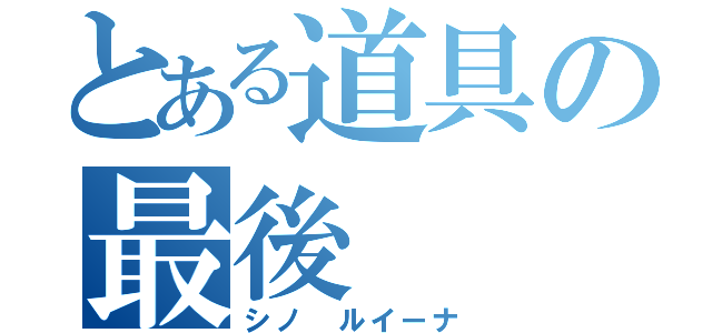 とある道具の最後（シノ　ルイーナ）