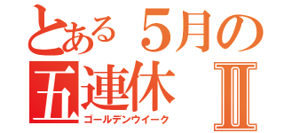 とある５月の五連休Ⅱ（ゴールデンウイーク）