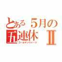 とある５月の五連休Ⅱ（ゴールデンウイーク）