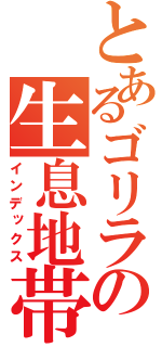 とあるゴリラの生息地帯（インデックス）