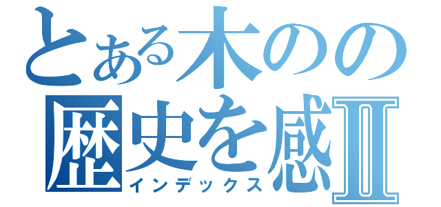 とある木のの歴史を感Ⅱ（インデックス）