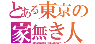 とある東京の家無き人（韓カル党の秘密。目障りは消去？）