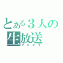 とある３人の生放送（アニオタ）