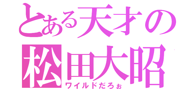 とある天才の松田大昭（ワイルドだろぉ）