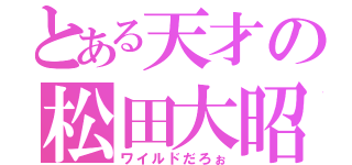 とある天才の松田大昭（ワイルドだろぉ）