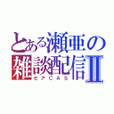 とある瀬亜の雑談配信Ⅱ（セアＣＡＳ）