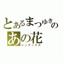 とあるまつゆき あつむのあの花（インデックス）