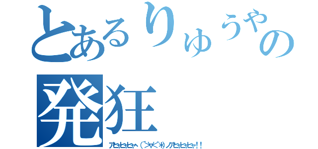 とあるりゅうや の発狂（アヒャヒャヒャヽ（´＞∀＜｀＊）ノアヒャヒャヒャ！！）