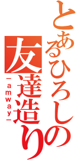 とあるひろしの友達造り（－ａｍｗａｙ－）