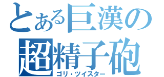 とある巨漢の超精子砲（ゴリ・ツイスター）