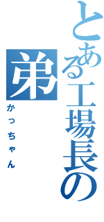 とある工場長の弟（かっちゃん）