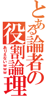 とある論者の役割論理（ありえないｗｗｗ）