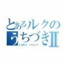 とあるルクのうちづきⅡ（ＬＵＫＵ ｓｈｕｔｏ）