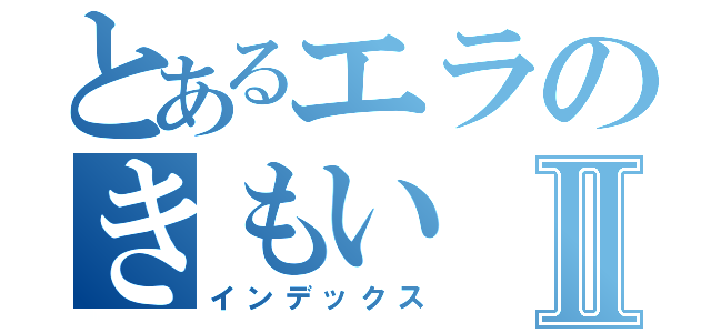 とあるエラのきもいⅡ（インデックス）