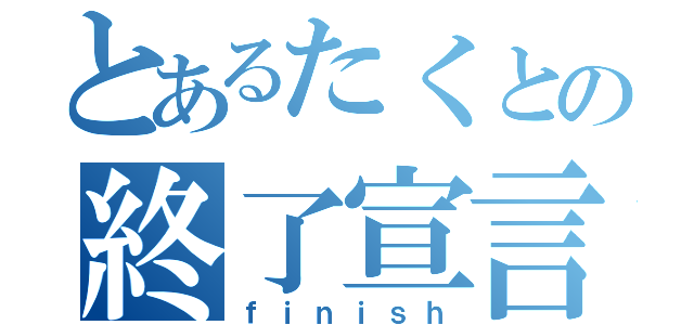 とあるたくとの終了宣言（ｆｉｎｉｓｈ）